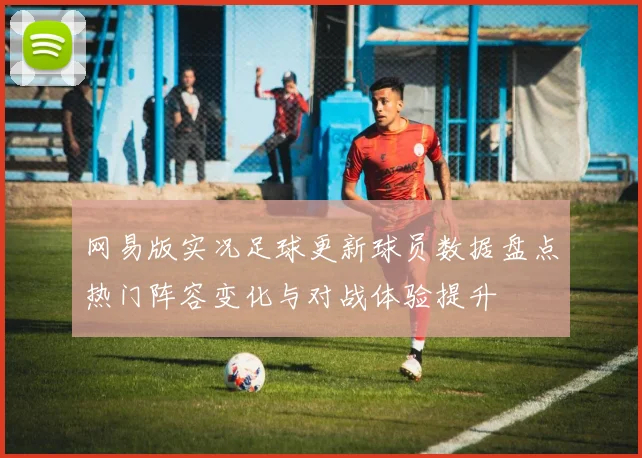网易版实况足球更新球员数据盘点热门阵容变化与对战体验提升